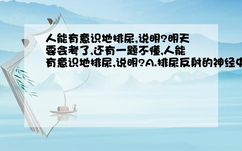 人能有意识地排尿,说明?明天要会考了,还有一题不懂,人能有意识地排尿,说明?A.排尿反射的神经中枢在大脑 B.脊髓具有传导功能