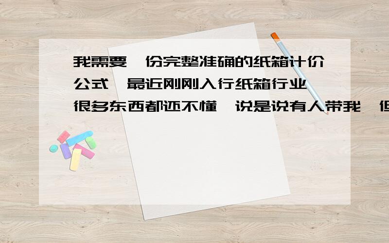 我需要一份完整准确的纸箱计价公式,最近刚刚入行纸箱行业,很多东西都还不懂,说是说有人带我,但到现在都没有人教我,看见他们做的那些,说的那些,也感觉是是是而非的.哎,希望有好心人帮