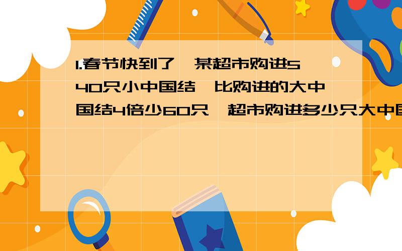 1.春节快到了,某超市购进540只小中国结,比购进的大中国结4倍少60只,超市购进多少只大中国结（用方程解）2.一种铁丝20米重5千克,如果一捆同样的铁丝150千克,这困铁丝长多少米?3.从甲城到乙