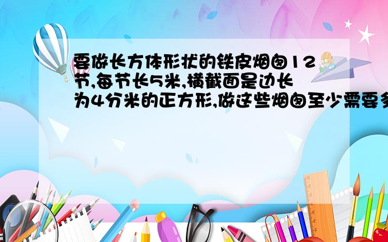 要做长方体形状的铁皮烟囱12节,每节长5米,横截面是边长为4分米的正方形,做这些烟囱至少需要多少平方米的铁皮?