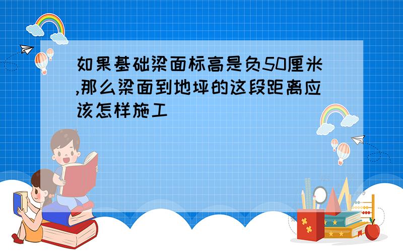 如果基础梁面标高是负50厘米,那么梁面到地坪的这段距离应该怎样施工