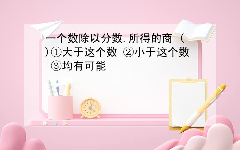 一个数除以分数.所得的商 ()①大于这个数 ②小于这个数 ③均有可能