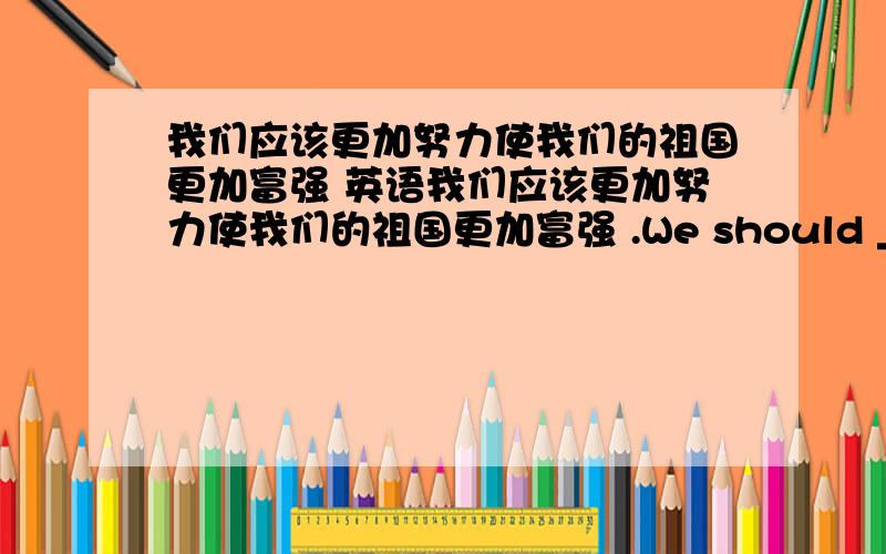 我们应该更加努力使我们的祖国更加富强 英语我们应该更加努力使我们的祖国更加富强 .We should ___ ___  ____  to make our mother landricher and ____ .