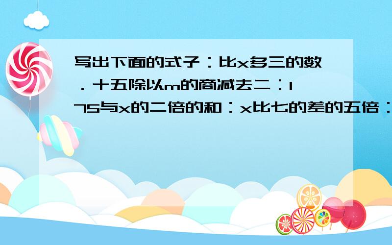 写出下面的式子：比x多三的数．十五除以m的商减去二：1、75与x的二倍的和：x比七的差的五倍：x的八倍除22、5：a的平方加八：一个因数是a另一因数是4积为3、6：被除数是x除数是六商是六