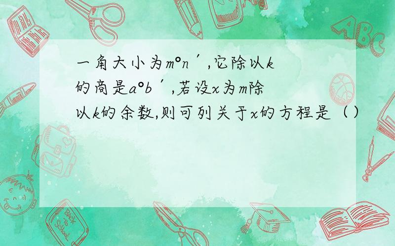 一角大小为m°n′,它除以k的商是a°b′,若设x为m除以k的余数,则可列关于x的方程是（）