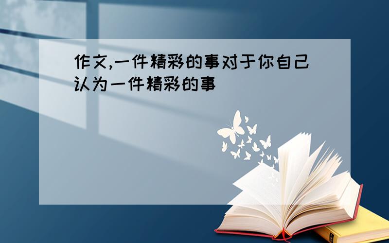 作文,一件精彩的事对于你自己认为一件精彩的事