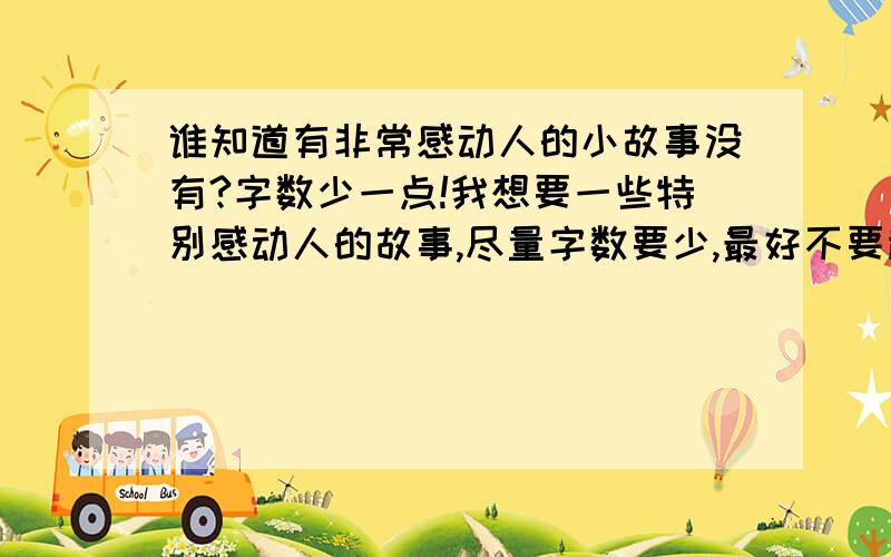 谁知道有非常感动人的小故事没有?字数少一点!我想要一些特别感动人的故事,尽量字数要少,最好不要超过500.要一些小故事!天哪,太少了吧,再说了,也不感动人啊!