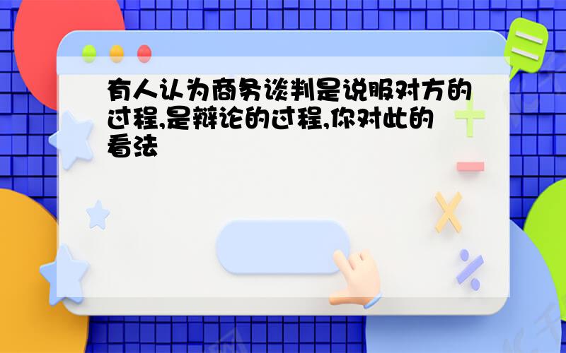 有人认为商务谈判是说服对方的过程,是辩论的过程,你对此的看法