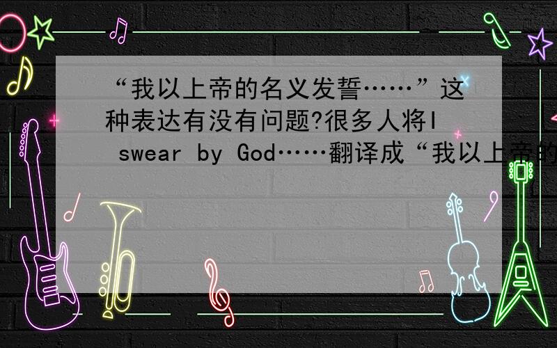 “我以上帝的名义发誓……”这种表达有没有问题?很多人将I swear by God……翻译成“我以上帝的名义发誓……”.但从宗教的角度来说,能够允许这种表达吗?人可以以“上帝的名义”发誓吗?请