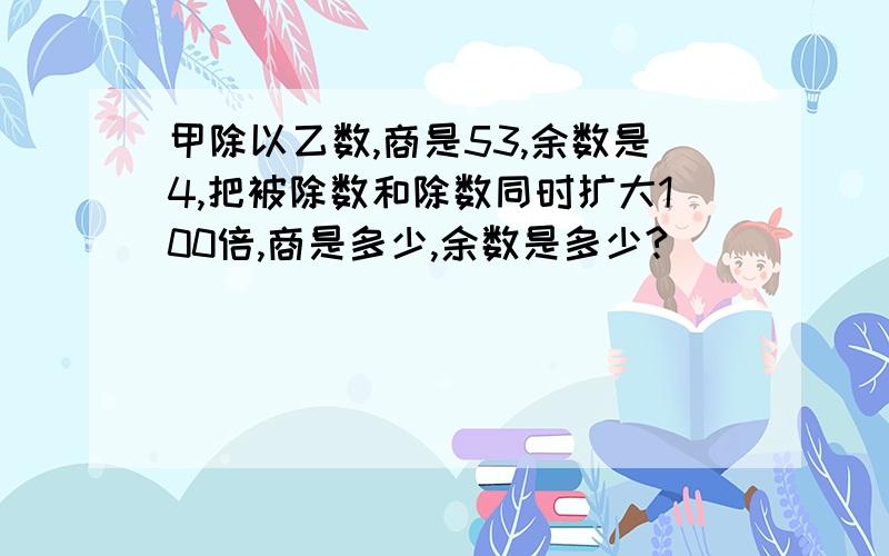 甲除以乙数,商是53,余数是4,把被除数和除数同时扩大100倍,商是多少,余数是多少?