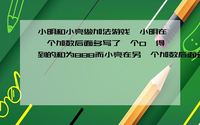 小明和小亮做加法游戏,小明在一个加数后面多写了一个0,得到的和为888而小亮在另一个加数后面多些了一个0,得到的和为861,求原来两个家数分别是多少