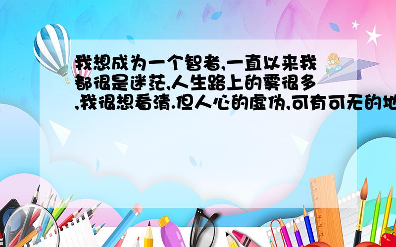 我想成为一个智者,一直以来我都很是迷茫,人生路上的雾很多,我很想看清.但人心的虚伪,可有可无的地位是用金钱堆上去的,我想逃离这种圈圈的生活.但现实告诉我不行,所以我想用智慧来化