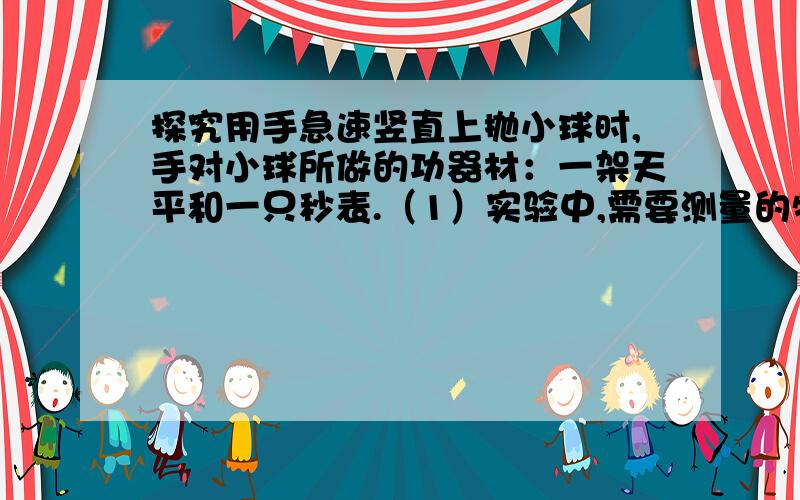 探究用手急速竖直上抛小球时,手对小球所做的功器材：一架天平和一只秒表.（1）实验中,需要测量的物理量是?和?(2)手对小球所做功的表达式W=?