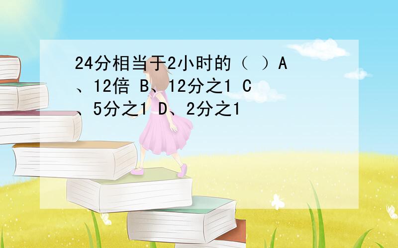 24分相当于2小时的（ ）A、12倍 B、12分之1 C、5分之1 D、2分之1