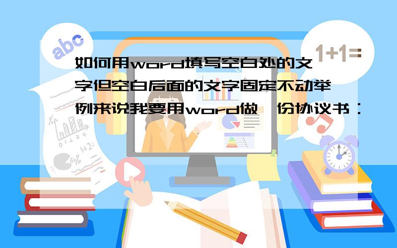 如何用word填写空白处的文字但空白后面的文字固定不动举例来说我要用word做一份协议书：　　Word协议书卖方：买方：　　签定日期：签定地点：合同编号：　效果是：合同给对方发过去后,