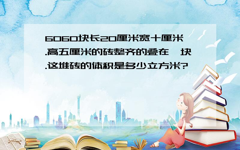 6060块长20厘米宽十厘米.高五厘米的砖整齐的叠在一块.这堆砖的体积是多少立方米?