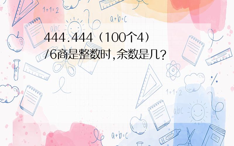 444.444（100个4）/6商是整数时,余数是几?