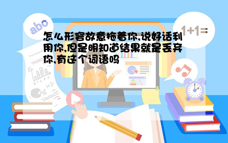 怎么形容故意拖着你,说好话利用你,但是明知道结果就是丢弃你,有这个词语吗