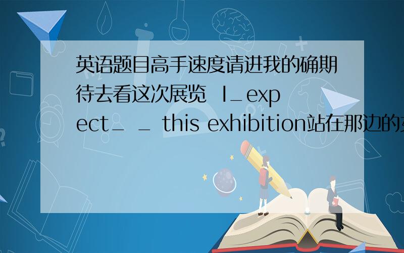 英语题目高手速度请进我的确期待去看这次展览  I_expect_ _ this exhibition站在那边的女士和你意见一致.The woman _is standing over there_in chredment_you