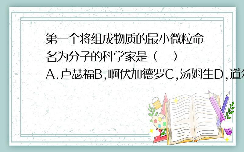 第一个将组成物质的最小微粒命名为分子的科学家是（   ）A.卢瑟福B,啊伏加德罗C,汤姆生D,道尔顿