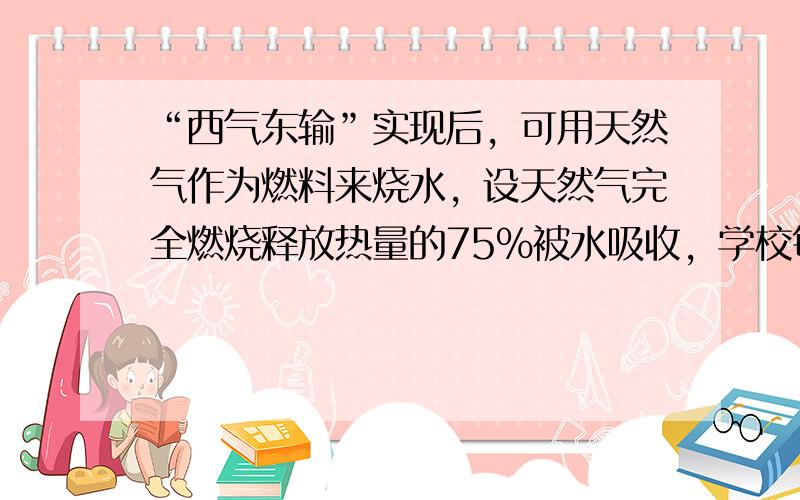 “西气东输”实现后，可用天然气作为燃料来烧水，设天然气完全燃烧释放热量的75%被水吸收，学校每天因烧水要消耗天然气的体积是多少m3？（天然气的热值q=8.4×107J/m3。气体完全燃烧放出