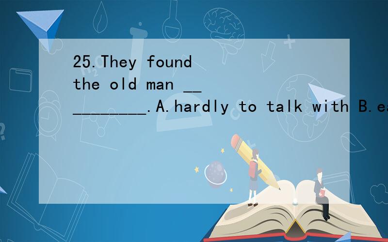 25.They found the old man __________.A.hardly to talk with B.easily to get on with C.difficult to get on with D.hard to get along26.---Excuse me,which is the way to the science museum?---Walk along the road,it’s next to the hospital.______.A.You wo