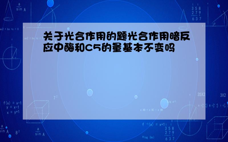 关于光合作用的题光合作用暗反应中酶和C5的量基本不变吗