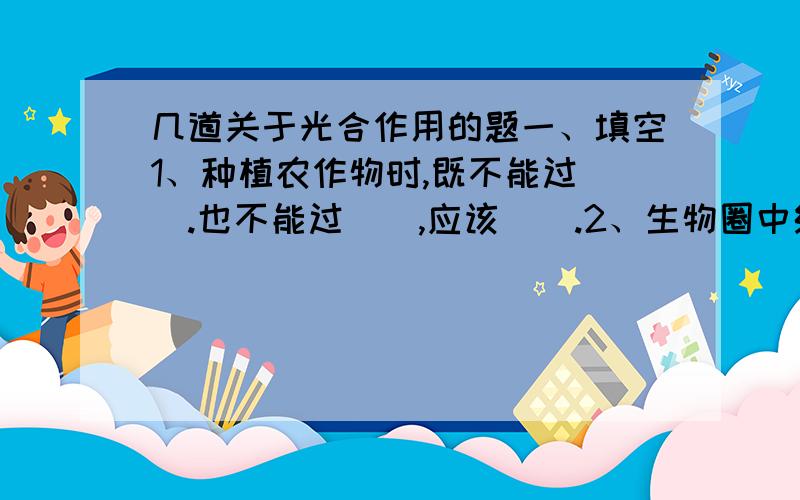 几道关于光合作用的题一、填空1、种植农作物时,既不能过（）.也不能过（）,应该（）.2、生物圈中绿色植物在（）作用中制造的氧,超过了自身（）对氧的需求；其余的氧都以（）形式排到