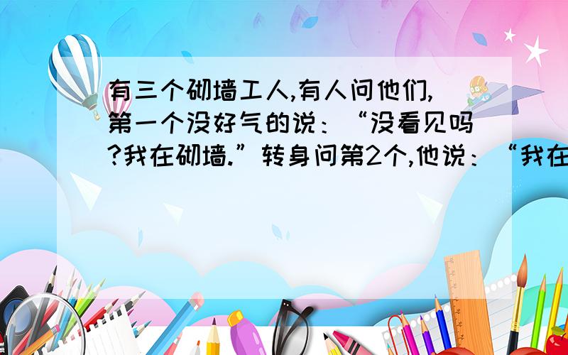 有三个砌墙工人,有人问他们,第一个没好气的说：“没看见吗?我在砌墙.”转身问第2个,他说：“我在建个有三个砌墙工人，有人问他们，第一个没好气的说：“没看见吗？我在砌墙。”转身