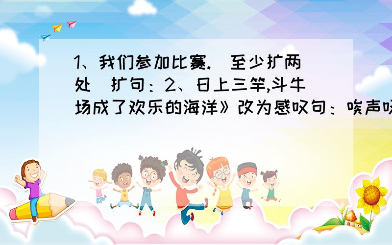 1、我们参加比赛.（至少扩两处）扩句：2、日上三竿,斗牛场成了欢乐的海洋》改为感叹句：唉声叹气 昂首挺胸 心急如焚 视死如归 冥思苦想 自告奋勇 兴高采烈不约而同 3、任选其中两个写