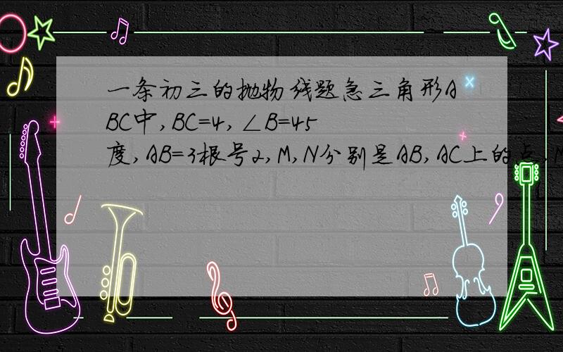 一条初三的抛物线题急三角形ABC中,BC=4,∠B=45度,AB=3根号2,M,N分别是AB,AC上的点,MN平行BC,设MN=X,三角形MNC面积为S,求S与X的关系式!急