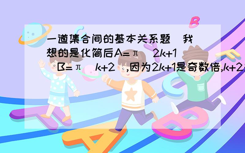 一道集合间的基本关系题  我想的是化简后A=π（2k+1）B=π（k+2）,因为2k+1是奇数倍,k+2是整数倍.所以B包含A.,