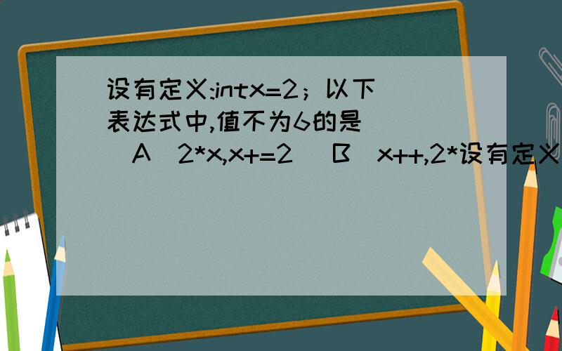 设有定义:intx=2；以下表达式中,值不为6的是（） （A）2*x,x+=2 （B）x++,2*设有定义:intx=2；以下表达式中,值不为6的是（）（A）2*x,x+=2（B）x++,2*x(C)x*=(1+x)(D)x*=x+1说明过程