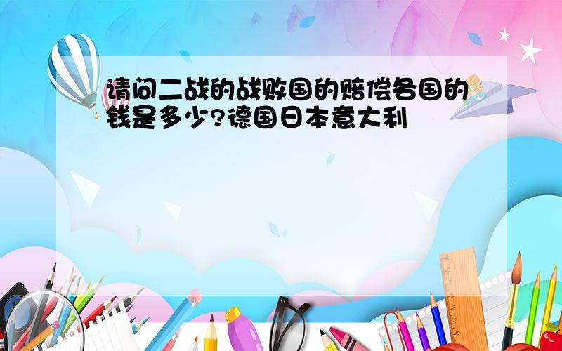 请问二战的战败国的赔偿各国的钱是多少?德国日本意大利