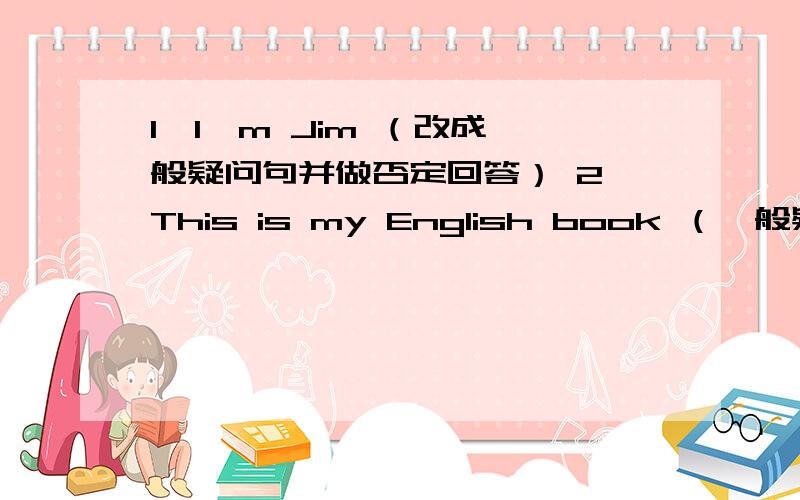 1、I'm Jim （改成一般疑问句并做否定回答） 2、This is my English book （一般疑问句）