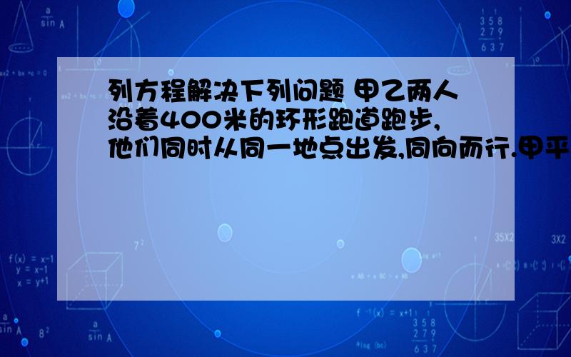 列方程解决下列问题 甲乙两人沿着400米的环形跑道跑步,他们同时从同一地点出发,同向而行.甲平均每分钟跑280米,乙平均每分钟跑240米,经过多少分钟甲比乙多跑一圈?