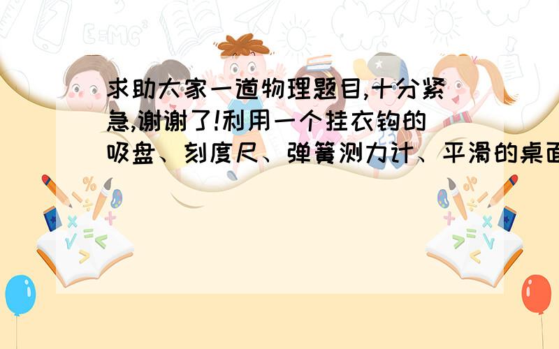 求助大家一道物理题目,十分紧急,谢谢了!利用一个挂衣钩的吸盘、刻度尺、弹簧测力计、平滑的桌面,设计一个实验,估计大气压的值,写出实验步骤和计算大气压值的表达式.  （非常紧急,十分