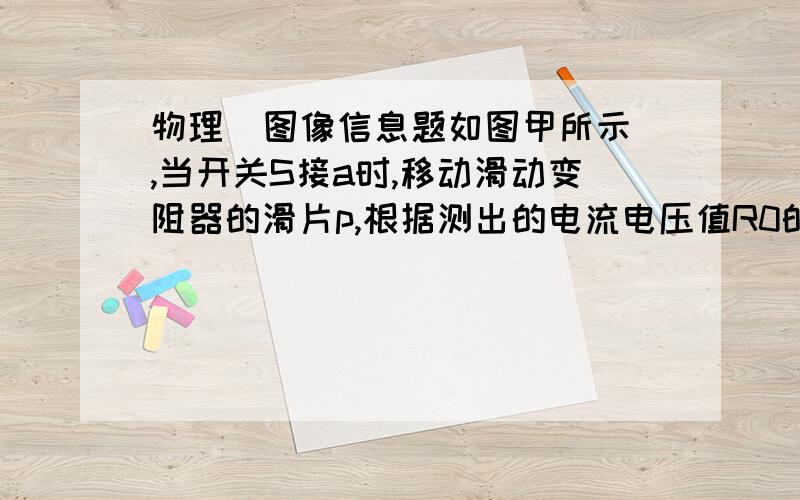 物理  图像信息题如图甲所示,当开关S接a时,移动滑动变阻器的滑片p,根据测出的电流电压值R0的图像,当开关S接b时,同样根据测出的电流电压值,画出了灯泡L的图像,如右图乙所示1,求定值电阻R0