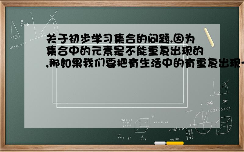 关于初步学习集合的问题.因为集合中的元素是不能重复出现的,那如果我们要把有生活中的有重复出现一堆事物的用集合表示出来,怎么表示.比如A与B在同一个班级,A的身高跟B的身高完一样.如