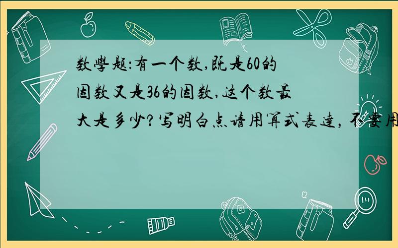 数学题：有一个数,既是60的因数又是36的因数,这个数最大是多少?写明白点请用算式表达，不要用一些怪异的符号，就用+ - 乘 除       我才5年级，懂不到太多，一定要是最大的哦