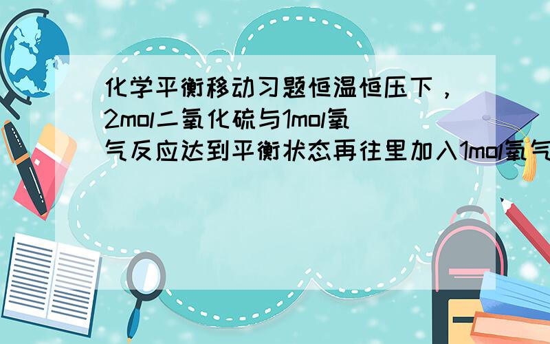 化学平衡移动习题恒温恒压下，2mol二氧化硫与1mol氧气反应达到平衡状态再往里加入1mol氧气 物质总量增加，体积肯定增加 加入氧气后，氧气的物质量是增加的，物质量浓度也是增加的 问；