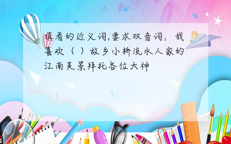 填看的近义词,要求双音词：我喜欢（ ）故乡小桥流水人家的江南美景拜托各位大神