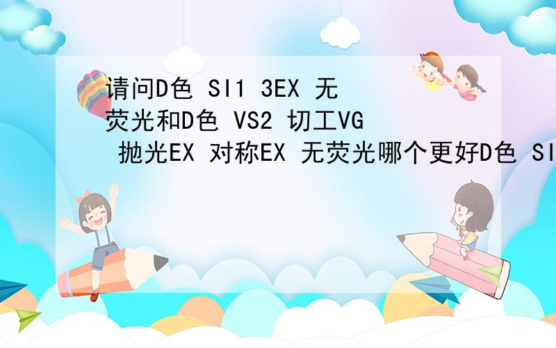 请问D色 SI1 3EX 无荧光和D色 VS2 切工VG 抛光EX 对称EX 无荧光哪个更好D色 SI1 3EX 无荧光D色 VS2 切工VG 抛光EX 对称EX 无荧光哪个更好一个切工高一点一个净度好一些