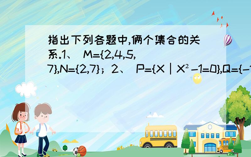 指出下列各题中,俩个集合的关系.1、 M={2,4,5,7},N={2,7}；2、 P={X│X²-1=0},Q={-1,1}；3、 A={整数},B={奇数}；4、 C={X│＞1},D={X│X＞0}.谁有完整的答案而且是非常正确的啊。