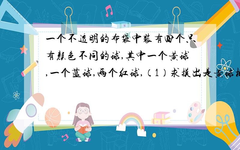 一个不透明的布袋中装有四个只有颜色不同的球,其中一个黄球,一个蓝球,两个红球,（1）求摸出是黄球概率,（2）摸出一个球,记下颜色后不放回去,在摸出一个球.求两次摸出的球恰好是红球的