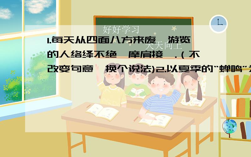 1.每天从四面八方来废墟游览的人络绎不绝,摩肩接踵.（不改变句意,换个说法)2.以夏季的“蝉鸣”为内容写一个比喻句.求答!