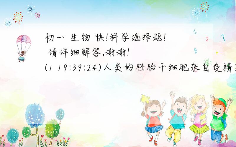 初一 生物 快!科学选择题! 请详细解答,谢谢!    (1 19:39:24)人类的胚胎干细胞来自受精卵形成5~6天后的胚胎,在体外条件下能形成不同的组织和器官.有科学家描述：胚胎干细胞的“可塑性”无与