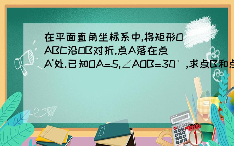 在平面直角坐标系中,将矩形OABC沿OB对折.点A落在点A'处.已知OA=5,∠AOB=30°,求点B和点A’的坐标此为图.