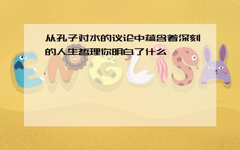 从孔子对水的议论中蕴含着深刻的人生哲理你明白了什么