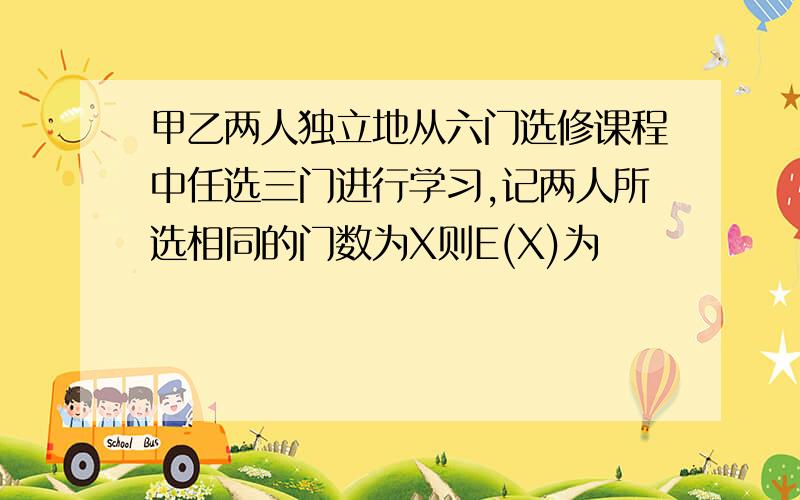 甲乙两人独立地从六门选修课程中任选三门进行学习,记两人所选相同的门数为X则E(X)为